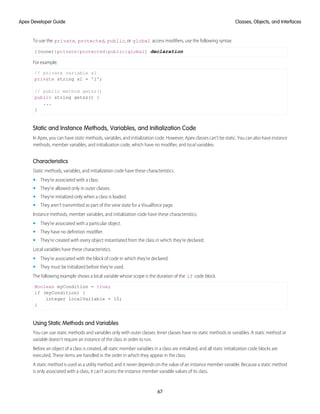 To use the private, protected, public, or global access modifiers, use the following syntax:
[(none)|private|protected|public|global] declaration
For example:
// private variable s1
private string s1 = '1';
// public method getsz()
public string getsz() {
...
}
Static and Instance Methods, Variables, and Initialization Code
In Apex, you can have static methods, variables, and initialization code. However, Apex classes can't be static. You can also have instance
methods, member variables, and initialization code, which have no modifier, and local variables.
Characteristics
Static methods, variables, and initialization code have these characteristics.
• They’re associated with a class.
• They’re allowed only in outer classes.
• They’re initialized only when a class is loaded.
• They aren’t transmitted as part of the view state for a Visualforce page.
Instance methods, member variables, and initialization code have these characteristics.
• They’re associated with a particular object.
• They have no definition modifier.
• They’re created with every object instantiated from the class in which they’re declared.
Local variables have these characteristics.
• They’re associated with the block of code in which they’re declared.
• They must be initialized before they’re used.
The following example shows a local variable whose scope is the duration of the if code block.
Boolean myCondition = true;
if (myCondition) {
integer localVariable = 10;
}
Using Static Methods and Variables
You can use static methods and variables only with outer classes. Inner classes have no static methods or variables. A static method or
variable doesn’t require an instance of the class in order to run.
Before an object of a class is created, all static member variables in a class are initialized, and all static initialization code blocks are
executed. These items are handled in the order in which they appear in the class.
A static method is used as a utility method, and it never depends on the value of an instance member variable. Because a static method
is only associated with a class, it can’t access the instance member variable values of its class.
67
Classes, Objects, and Interfaces
Apex Developer Guide
 