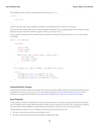 Static initialization code is a block of code preceded with the keyword static.
static {
//code body
}
Similar to other static code, a static initialization code block is only initialized one time on the first use of the class.
A class can have any number of either static or instance initialization code blocks. They can appear anywhere in the code body. The code
blocks are executed in the order in which they appear in the file, just as they are in Java.
You can use static initialization code to initialize static final variables and to declare information that is static, such as a map of values.
For example:
public class MyClass {
class RGB {
Integer red;
Integer green;
Integer blue;
RGB(Integer red, Integer green, Integer blue) {
this.red = red;
this.green = green;
this.blue = blue;
}
}
static Map<String, RGB> colorMap = new Map<String, RGB>();
static {
colorMap.put('red', new RGB(255, 0, 0));
colorMap.put('cyan', new RGB(0, 255, 255));
colorMap.put('magenta', new RGB(255, 0, 255));
}
}
Versioned Behavior Changes
In API version 50.0 and later, scope and accessibility rules are enforced on Apex variables, methods, inner classes, and interfaces that are
annotated with @namespaceAccessible. For accessibility considerations, see NamespaceAccessible Annotation. For more
information on namespace-based visibility, see Namespace-Based Visibility for Apex Classes in Second-Generation Packages.
Apex Properties
An Apex property is similar to a variable; however, you can do additional things in your code to a property value before it’s accessed or
returned. Properties can be used to validate data before a change is made, to prompt an action when data is changed (such as altering
the value of other member variables), or to expose data that is retrieved from some other source (such as another class).
Property definitions include one or two code blocks, representing a get accessor and a set accessor:
• The code in a get accessor executes when the property is read.
• The code in a set accessor executes when the property is assigned a new value.
70
Classes, Objects, and Interfaces
Apex Developer Guide
 
