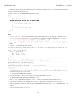 If a property has only a get accessor, it’s considered read-only. If a property has only a set accessor, it’s considered write-only. A property
with both accessors is considered read-write.
To declare a property, use the following syntax in the body of a class:
Public class BasicClass {
// Property declaration
access_modifier return_type property_name {
get {
//Get accessor code block
}
set {
//Set accessor code block
}
}
}
Where:
• access_modifier is the access modifier for the property. The access modifiers that can be applied to properties include:
public, private, global, and protected. In addition, these definition modifiers can be applied: static and
transient. For more information on access modifiers, see Access Modifiers on page 66.
• return_type is the type of the property, such as Integer, Double, sObject, and so on. For more information, see Data Types on
page 24.
• property_name is the name of the property
For example, the following class defines a property named prop. The property is public. The property returns an integer data type.
public class BasicProperty {
public integer prop {
get { return prop; }
set { prop = value; }
}
}
The following code segment calls the BasicProperty class, exercising the get and set accessors:
BasicProperty bp = new BasicProperty();
bp.prop = 5; // Calls set accessor
System.assertEquals(5, bp.prop); // Calls get accessor
Note the following:
• The body of the get accessor is similar to that of a method. It must return a value of the property type. Executing the get accessor is
the same as reading the value of the variable.
• The get accessor must end in a return statement.
• We recommend that your get accessor not change the state of the object that it’s defined on.
• The set accessor is similar to a method whose return type is void.
• When you assign a value to the property, the set accessor is invoked with an argument that provides the new value.
• In API version 42.0 and later, unless a variable value is set in a set accessor, you can’t update its value in a get accessor.
• When the set accessor is invoked, the system passes an implicit argument to the setter called value of the same data type as the
property.
• Properties can’t be defined on interface.
71
Classes, Objects, and Interfaces
Apex Developer Guide
 