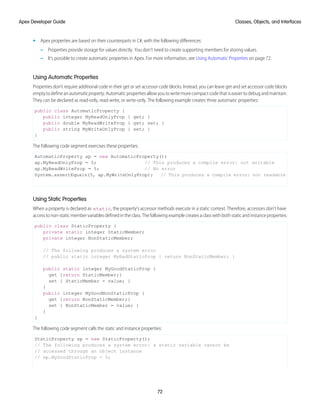 • Apex properties are based on their counterparts in C#, with the following differences:
– Properties provide storage for values directly. You don’t need to create supporting members for storing values.
– It’s possible to create automatic properties in Apex. For more information, see Using Automatic Properties on page 72.
Using Automatic Properties
Properties don’t require additional code in their get or set accessor code blocks. Instead, you can leave get and set accessor code blocks
emptytodefineanautomaticproperty.Automaticpropertiesallowyoutowritemorecompactcodethatiseasiertodebugandmaintain.
They can be declared as read-only, read-write, or write-only. The following example creates three automatic properties:
public class AutomaticProperty {
public integer MyReadOnlyProp { get; }
public double MyReadWriteProp { get; set; }
public string MyWriteOnlyProp { set; }
}
The following code segment exercises these properties:
AutomaticProperty ap = new AutomaticProperty();
ap.MyReadOnlyProp = 5; // This produces a compile error: not writable
ap.MyReadWriteProp = 5; // No error
System.assertEquals(5, ap.MyWriteOnlyProp); // This produces a compile error: not readable
Using Static Properties
When a property is declared as static, the property's accessor methods execute in a static context. Therefore, accessors don’t have
access to non-static member variables defined in the class. The following example creates a class with both static and instance properties:
public class StaticProperty {
private static integer StaticMember;
private integer NonStaticMember;
// The following produces a system error
// public static integer MyBadStaticProp { return NonStaticMember; }
public static integer MyGoodStaticProp {
get {return StaticMember;}
set { StaticMember = value; }
}
public integer MyGoodNonStaticProp {
get {return NonStaticMember;}
set { NonStaticMember = value; }
}
}
The following code segment calls the static and instance properties:
StaticProperty sp = new StaticProperty();
// The following produces a system error: a static variable cannot be
// accessed through an object instance
// sp.MyGoodStaticProp = 5;
72
Classes, Objects, and Interfaces
Apex Developer Guide
 