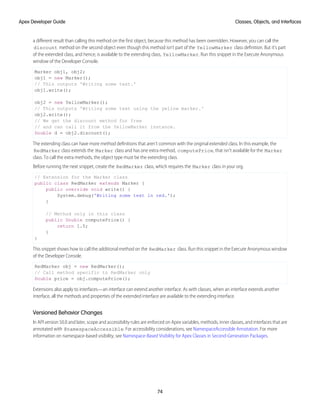 a different result than calling this method on the first object, because this method has been overridden. However, you can call the
discount method on the second object even though this method isn't part of the YellowMarker class definition. But it’s part
of the extended class, and hence, is available to the extending class, YellowMarker. Run this snippet in the Execute Anonymous
window of the Developer Console.
Marker obj1, obj2;
obj1 = new Marker();
// This outputs 'Writing some text.'
obj1.write();
obj2 = new YellowMarker();
// This outputs 'Writing some text using the yellow marker.'
obj2.write();
// We get the discount method for free
// and can call it from the YellowMarker instance.
Double d = obj2.discount();
The extending class can have more method definitions that aren't common with the original extended class. In this example, the
RedMarker class extends the Marker class and has one extra method, computePrice, that isn't available for the Marker
class. To call the extra methods, the object type must be the extending class.
Before running the next snippet, create the RedMarker class, which requires the Marker class in your org.
// Extension for the Marker class
public class RedMarker extends Marker {
public override void write() {
System.debug('Writing some text in red.');
}
// Method only in this class
public Double computePrice() {
return 1.5;
}
}
This snippet shows how to call the additional method on the RedMarker class. Run this snippet in the Execute Anonymous window
of the Developer Console.
RedMarker obj = new RedMarker();
// Call method specific to RedMarker only
Double price = obj.computePrice();
Extensions also apply to interfaces—an interface can extend another interface. As with classes, when an interface extends another
interface, all the methods and properties of the extended interface are available to the extending interface.
Versioned Behavior Changes
In API version 50.0 and later, scope and accessibility rules are enforced on Apex variables, methods, inner classes, and interfaces that are
annotated with @namespaceAccessible. For accessibility considerations, see NamespaceAccessible Annotation. For more
information on namespace-based visibility, see Namespace-Based Visibility for Apex Classes in Second-Generation Packages.
74
Classes, Objects, and Interfaces
Apex Developer Guide
 