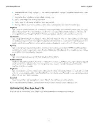 • InlineSalesforceObjectQueryLanguage(SOQL)andSalesforceObjectSearchLanguage(SOSL)queriesthatreturnlistsofsObject
records
• Looping that allows for bulk processing of multiple records at a time
• Locking syntax that prevents record update conflicts
• Custom public API calls that can be built from stored Apex methods
• Warnings and errors issued when a user tries to edit or delete a custom object or field that is referenced by Apex
Easy to use
Apex is based on familiar Java idioms, such as variable and expression syntax, block and conditional statement syntax, loop syntax,
object and array notation. Where Apex introduces new elements, it uses syntax and semantics that are easy to understand and
encourage efficient use of the Lightning Platform. Therefore, Apex produces code that is both succinct and easy to write.
Data focused
ApexisdesignedtothreadtogethermultiplequeryandDMLstatementsintoasingleunitofworkontheSalesforceserver.Developers
use database stored procedures to thread together multiple transaction statements on a database server in a similar way. Like other
database stored procedures, Apex does not attempt to provide general support for rendering elements in the user interface.
Rigorous
Apex is a strongly typed language that uses direct references to schema objects such as object and field names. It fails quickly at
compile time if any references are invalid. It stores all custom field, object, and class dependencies in metadata to ensure that they
are not deleted while required by active Apex code.
Hosted
Apex is interpreted, executed, and controlled entirely by the Lightning Platform.
Multitenant aware
Like the rest of the Lightning Platform, Apex runs in a multitenant environment. So, the Apex runtime engine is designed to guard
closely against runaway code, preventing it from monopolizing shared resources. Any code that violates limits fails with
easy-to-understand error messages.
Easy to test
Apex provides built-in support for unit test creation and execution. It includes test results that indicate how much code is covered,
and which parts of your code could be more efficient. Salesforce ensures that all custom Apex code works as expected by executing
all unit tests prior to any platform upgrades.
Versioned
You can save your Apex code against different versions of the API. This enables you to maintain behavior.
Apex is included in Performance Edition, Unlimited Edition, Developer Edition, Enterprise Edition, and Database.com.
Understanding Apex Core Concepts
Apex code typically contains many things that you might be familiar with from other programming languages.
4
Introducing Apex
Apex Developer Guide
 