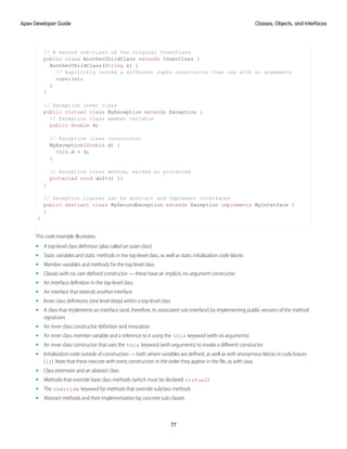 // A second sub-class of the original InnerClass
public class AnotherChildClass extends InnerClass {
AnotherChildClass(String s) {
// Explicitly invoke a different super constructor than one with no arguments
super(s);
}
}
// Exception inner class
public virtual class MyException extends Exception {
// Exception class member variable
public Double d;
// Exception class constructor
MyException(Double d) {
this.d = d;
}
// Exception class method, marked as protected
protected void doIt() {}
}
// Exception classes can be abstract and implement interfaces
public abstract class MySecondException extends Exception implements MyInterface {
}
}
This code example illustrates:
• A top-level class definition (also called an outer class)
• Static variables and static methods in the top-level class, as well as static initialization code blocks
• Member variables and methods for the top-level class
• Classes with no user-defined constructor — these have an implicit, no-argument constructor
• An interface definition in the top-level class
• An interface that extends another interface
• Inner class definitions (one level deep) within a top-level class
• A class that implements an interface (and, therefore, its associated sub-interface) by implementing public versions of the method
signatures
• An inner class constructor definition and invocation
• An inner class member variable and a reference to it using the this keyword (with no arguments)
• An inner class constructor that uses the this keyword (with arguments) to invoke a different constructor
• Initialization code outside of constructors — both where variables are defined, as well as with anonymous blocks in curly braces
({}). Note that these execute with every construction in the order they appear in the file, as with Java.
• Class extension and an abstract class
• Methods that override base class methods (which must be declared virtual)
• The override keyword for methods that override subclass methods
• Abstract methods and their implementation by concrete sub-classes
77
Classes, Objects, and Interfaces
Apex Developer Guide
 