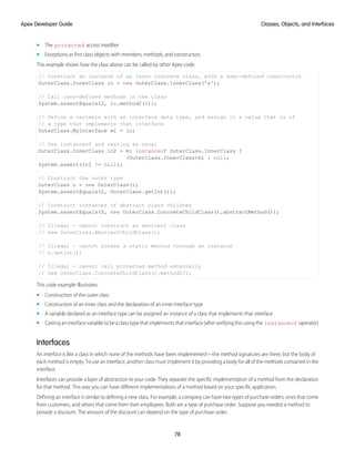 • The protected access modifier
• Exceptions as first class objects with members, methods, and constructors
This example shows how the class above can be called by other Apex code:
// Construct an instance of an inner concrete class, with a user-defined constructor
OuterClass.InnerClass ic = new OuterClass.InnerClass('x');
// Call user-defined methods in the class
System.assertEquals(2, ic.method2(1));
// Define a variable with an interface data type, and assign it a value that is of
// a type that implements that interface
OuterClass.MyInterface mi = ic;
// Use instanceof and casting as usual
OuterClass.InnerClass ic2 = mi instanceof OuterClass.InnerClass ?
(OuterClass.InnerClass)mi : null;
System.assert(ic2 != null);
// Construct the outer type
OuterClass o = new OuterClass();
System.assertEquals(2, OuterClass.getInt());
// Construct instances of abstract class children
System.assertEquals(5, new OuterClass.ConcreteChildClass().abstractMethod());
// Illegal - cannot construct an abstract class
// new OuterClass.AbstractChildClass();
// Illegal – cannot access a static method through an instance
// o.getInt();
// Illegal - cannot call protected method externally
// new OuterClass.ConcreteChildClass().method2();
This code example illustrates:
• Construction of the outer class
• Construction of an inner class and the declaration of an inner interface type
• A variable declared as an interface type can be assigned an instance of a class that implements that interface
• Castinganinterfacevariabletobeaclasstypethatimplementsthatinterface(afterverifyingthisusingthe instanceof operator)
Interfaces
An interface is like a class in which none of the methods have been implemented—the method signatures are there, but the body of
each method is empty. To use an interface, another class must implement it by providing a body for all of the methods contained in the
interface.
Interfaces can provide a layer of abstraction to your code. They separate the specific implementation of a method from the declaration
for that method. This way you can have different implementations of a method based on your specific application.
Defining an interface is similar to defining a new class. For example, a company can have two types of purchase orders, ones that come
from customers, and others that come from their employees. Both are a type of purchase order. Suppose you needed a method to
provide a discount. The amount of the discount can depend on the type of purchase order.
78
Classes, Objects, and Interfaces
Apex Developer Guide
 