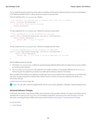 Youcanmodelthegeneralconceptofapurchaseorderasaninterfaceandhavespecificimplementationsforcustomersandemployees.
In the following example the focus is only on the discount aspect of a purchase order.
Here’s the definition of the PurchaseOrder interface.
// An interface that defines what a purchase order looks like in general
public interface PurchaseOrder {
// All other functionality excluded
Double discount();
}
This class implements the PurchaseOrder interface for customer purchase orders.
// One implementation of the interface for customers
public class CustomerPurchaseOrder implements PurchaseOrder {
public Double discount() {
return .05; // Flat 5% discount
}
}
This class implements the PurchaseOrder interface for employee purchase orders.
// Another implementation of the interface for employees
public class EmployeePurchaseOrder implements PurchaseOrder {
public Double discount() {
return .10; // It’s worth it being an employee! 10% discount
}
}
Note the following about the example:
• The interface PurchaseOrder is defined as a general prototype. Methods defined within an interface have no access modifiers
and contain just their signature.
• The CustomerPurchaseOrder class implements this interface; therefore, it must provide a definition for the discount
method. Any class that implements an interface must define all the methods contained in the interface.
When you define a new interface, you’re defining a new data type. You can use an interface name in any place you can use another data
type name. Any object assigned to a variable of type interface must be an instance of a class that implements the interface, or a
sub-interface data type.
See also Classes and Casting on page 108.
Note: You can’t add a method to a global interface after the class has been uploaded in a Managed - Released package version.
Versioned Behavior Changes
In API version 50.0 and later, scope and accessibility rules are enforced on Apex variables, methods, inner classes, and interfaces that are
annotated with @namespaceAccessible. For accessibility considerations, see NamespaceAccessible Annotation. For more
information on namespace-based visibility, see Namespace-Based Visibility for Apex Classes in Second-Generation Packages.
IN THIS SECTION:
1. Custom Iterators
79
Classes, Objects, and Interfaces
Apex Developer Guide
 