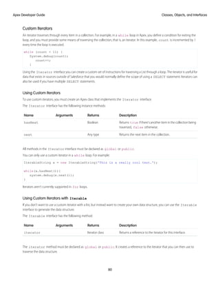 Custom Iterators
An iterator traverses through every item in a collection. For example, in a while loop in Apex, you define a condition for exiting the
loop, and you must provide some means of traversing the collection, that is, an iterator. In this example, count is incremented by 1
every time the loop is executed.
while (count < 11) {
System.debug(count);
count++;
}
Using the Iterator interface you can create a custom set of instructions for traversing a List through a loop. The iterator is useful for
data that exists in sources outside of Salesforce that you would normally define the scope of using a SELECT statement. Iterators can
also be used if you have multiple SELECT statements.
Using Custom Iterators
To use custom iterators, you must create an Apex class that implements the Iterator interface.
The Iterator interface has the following instance methods:
Description
Returns
Arguments
Name
Returns true ifthere’sanotheriteminthecollectionbeing
traversed, false otherwise.
Boolean
hasNext
Returns the next item in the collection.
Any type
next
All methods in the Iterator interface must be declared as global or public.
You can only use a custom iterator in a while loop. For example:
IterableString x = new IterableString('This is a really cool test.');
while(x.hasNext()){
system.debug(x.next());
}
Iterators aren’t currently supported in for loops.
Using Custom Iterators with Iterable
If you don’t want to use a custom iterator with a list, but instead want to create your own data structure, you can use the Iterable
interface to generate the data structure.
The Iterable interface has the following method:
Description
Returns
Arguments
Name
Returns a reference to the iterator for this interface.
Iterator class
iterator
The iterator method must be declared as global or public. It creates a reference to the iterator that you can then use to
traverse the data structure.
80
Classes, Objects, and Interfaces
Apex Developer Guide
 