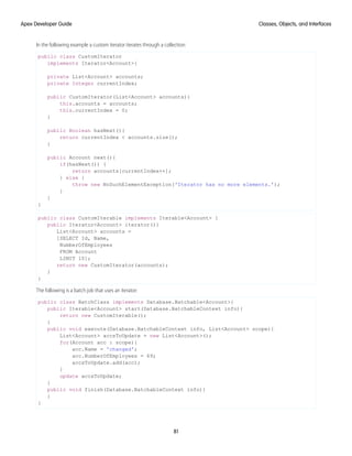 In the following example a custom iterator iterates through a collection:
public class CustomIterator
implements Iterator<Account>{
private List<Account> accounts;
private Integer currentIndex;
public CustomIterator(List<Account> accounts){
this.accounts = accounts;
this.currentIndex = 0;
}
public Boolean hasNext(){
return currentIndex < accounts.size();
}
public Account next(){
if(hasNext()) {
return accounts[currentIndex++];
} else {
throw new NoSuchElementException('Iterator has no more elements.');
}
}
}
public class CustomIterable implements Iterable<Account> {
public Iterator<Account> iterator(){
List<Account> accounts =
[SELECT Id, Name,
NumberOfEmployees
FROM Account
LIMIT 10];
return new CustomIterator(accounts);
}
}
The following is a batch job that uses an iterator:
public class BatchClass implements Database.Batchable<Account>{
public Iterable<Account> start(Database.BatchableContext info){
return new CustomIterable();
}
public void execute(Database.BatchableContext info, List<Account> scope){
List<Account> accsToUpdate = new List<Account>();
for(Account acc : scope){
acc.Name = 'changed';
acc.NumberOfEmployees = 69;
accsToUpdate.add(acc);
}
update accsToUpdate;
}
public void finish(Database.BatchableContext info){
}
}
81
Classes, Objects, and Interfaces
Apex Developer Guide
 