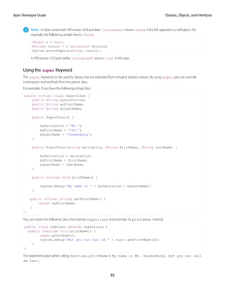Note: In Apex saved with API version 32.0 and later, instanceof returns false if the left operand is a null object. For
example, the following sample returns false.
Object o = null;
Boolean result = o instanceof Account;
System.assertEquals(false, result);
In API version 31.0 and earlier, instanceof returns true in this case.
Using the super Keyword
The super keyword can be used by classes that are extended from virtual or abstract classes. By using super, you can override
constructors and methods from the parent class.
For example, if you have the following virtual class:
public virtual class SuperClass {
public String mySalutation;
public String myFirstName;
public String myLastName;
public SuperClass() {
mySalutation = 'Mr.';
myFirstName = 'Carl';
myLastName = 'Vonderburg';
}
public SuperClass(String salutation, String firstName, String lastName) {
mySalutation = salutation;
myFirstName = firstName;
myLastName = lastName;
}
public virtual void printName() {
System.debug('My name is ' + mySalutation + myLastName);
}
public virtual String getFirstName() {
return myFirstName;
}
}
You can create the following class that extends Superclass and overrides its printName method:
public class Subclass extends Superclass {
public override void printName() {
super.printName();
System.debug('But you can call me ' + super.getFirstName());
}
}
The expected output when calling Subclass.printName is My name is Mr. Vonderburg. But you can call
me Carl.
83
Classes, Objects, and Interfaces
Apex Developer Guide
 