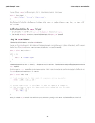 You can also use super to call constructors. Add the following constructor to SubClass:
public Subclass() {
super('Madam', 'Brenda', 'Clapentrap');
}
Now, the expected output of Subclass.printName is My name is Madam Clapentrap. But you can call
me Brenda.
Best Practices for Using the super Keyword
• Only classes that are extending from virtual or abstract classes can use super.
• You can only use super in methods that are designated with the override keyword.
Using the this Keyword
There are two different ways of using the this keyword.
You can use the this keyword in dot notation, without parenthesis, to represent the current instance of the class in which it appears.
Use this form of the this keyword to access instance variables and methods. For example:
public class myTestThis {
string s;
{
this.s = 'TestString';
}
}
In the above example, the class myTestThis declares an instance variable s. The initialization code populates the variable using the
this keyword.
Or you can use the this keyword to do constructor chaining, that is, in one constructor, call another constructor. In this format, use
the this keyword with parentheses. For example:
public class testThis {
// First constructor for the class. It requires a string parameter.
public testThis(string s2) {
}
// Second constructor for the class. It does not require a parameter.
// This constructor calls the first constructor using the this keyword.
public testThis() {
this('None');
}
}
When you use the this keyword in a constructor to do constructor chaining, it must be the first statement in the constructor.
84
Classes, Objects, and Interfaces
Apex Developer Guide
 