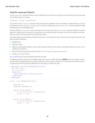 Using the transient Keyword
Use the transient keyword to declare instance variables that can't be saved, and shouldn't be transmitted as part of the view state
for a Visualforce page. For example:
Transient Integer currentTotal;
You can also use the transient keyword in Apex classes that are serializable, namely in controllers, controller extensions, or classes
thatimplementthe Batchable or Schedulable interface.Inaddition,youcanuse transient inclassesthatdefinethetypes
of fields declared in the serializable classes.
Declaringvariablesas transient reducesviewstatesize.Acommonusecaseforthe transient keywordisafieldonaVisualforce
page that is needed only for the duration of a page request, but should not be part of the page's view state and would use too many
system resources to be recomputed many times during a request.
Some Apex objects are automatically considered transient, that is, their value does not get saved as part of the page's view state. These
objects include the following:
• PageReferences
• XmlStream classes
• Collections automatically marked as transient only if the type of object that they hold is automatically marked as transient, such as
a collection of Savepoints
• Most of the objects generated by system methods, such as Schema.getGlobalDescribe.
• JSONParser class instances.
Static variables also don't get transmitted through the view state.
The following example contains both a Visualforce page and a custom controller. Clicking the refresh button on the page causes the
transient date to be updated because it is being recreated each time the page is refreshed. The non-transient date continues to have
its original value, which has been deserialized from the view state, so it remains the same.
<apex:page controller="ExampleController">
T1: {!t1} <br/>
T2: {!t2} <br/>
<apex:form>
<apex:commandLink value="refresh"/>
</apex:form>
</apex:page>
public class ExampleController {
DateTime t1;
transient DateTime t2;
public String getT1() {
if (t1 == null) t1 = System.now();
return '' + t1;
}
public String getT2() {
if (t2 == null) t2 = System.now();
return '' + t2;
85
Classes, Objects, and Interfaces
Apex Developer Guide
 