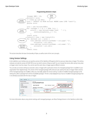 Programming elements in Apex
The section describes the basic functionality of Apex, as well as some of the core concepts.
Using Version Settings
In the Salesforce user interface you can specify a version of the Salesforce API against which to save your Apex class or trigger. This setting
indicates not only the version of SOAP API to use, but which version of Apex as well. You can change the version after saving. Every class
or trigger name must be unique. You cannot save the same class or trigger against different versions.
You can also use version settings to associate a class or trigger with a particular version of a managed package that is installed in your
organization from AppExchange. This version of the managed package will continue to be used by the class or trigger if later versions
of the managed package are installed, unless you manually update the version setting. To add an installed managed package to the
settings list, select a package from the list of available packages. The list is only displayed if you have an installed managed package that
is not already associated with the class or trigger.
For more information about using version settings with managed packages, see About Package Versions in the Salesforce online help.
5
Introducing Apex
Apex Developer Guide
 