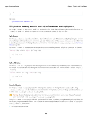 }
}
SEE ALSO:
Apex Reference Guide: JSONParser Class
Using the with sharing, without sharing, and inherited sharing Keywords
Use the with sharing or without sharing keywords on a class to specify whether sharing rules must be enforced. Use the
inherited sharing keyword on a class to run the class in the sharing mode of the class that called it.
With Sharing
Use the with sharing keyword when declaring a class to enforce sharing rules of the current user. Explicitly setting this keyword
ensures that Apex code runs in the current user context. Apex code that is executed with the executeAnonymous call and Connect
in Apex always execute using the sharing rules of the current user. For more information on executeAnonymous, see Anonymous
Blocks on page 233.
Use the with sharing keywords when declaring a class to enforce the sharing rules that apply to the current user. For example:
public with sharing class sharingClass {
// Code here
}
Without Sharing
Use the without sharing keyword when declaring a class to ensure that the sharing rules for the current user are not enforced.
For example, you can explicitly turn off sharing rule enforcement when a class is called from another class that is declared using with
sharing.
public without sharing class noSharing {
// Code here
}
Inherited Sharing
Use the inherited sharing keyword when declaring a class to enforce the sharing rules of the class that calls it. Using
inherited sharing is an advanced technique to determine the sharing mode at runtime and design Apex classes that can run
in either with sharing or without sharing mode.
Warning: Because the sharing mode is determined at runtime, you must take extreme care to ensure that your Apex code is
secure to run in both with sharing and without sharing modes.
Using inherited sharing, along with other appropriate security checks, facilitates in passing AppExchange security review and
ensures that your privileged Apex code isn’t used in unexpected or insecure ways. An Apex class with inherited sharing runs
as with sharing when used as:
• An Aura component controller
86
Classes, Objects, and Interfaces
Apex Developer Guide
 