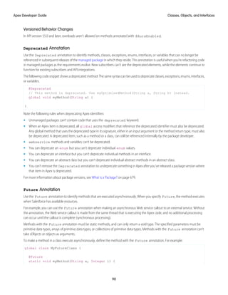 Versioned Behavior Changes
In API version 55.0 and later, overloads aren’t allowed on methods annotated with @AuraEnabled.
Deprecated Annotation
Use the Deprecated annotation to identify methods, classes, exceptions, enums, interfaces, or variables that can no longer be
referenced in subsequent releases of the managed package in which they reside. This annotation is useful when you’re refactoring code
in managed packages as the requirements evolve. New subscribers can’t see the deprecated elements, while the elements continue to
function for existing subscribers and API integrations.
Thefollowingcodesnippetshowsadeprecatedmethod.Thesamesyntaxcanbeusedtodeprecateclasses,exceptions,enums,interfaces,
or variables.
@Deprecated
// This method is deprecated. Use myOptimizedMethod(String a, String b) instead.
global void myMethod(String a) {
}
Note the following rules when deprecating Apex identifiers:
• Unmanaged packages can’t contain code that uses the deprecated keyword.
• When an Apex item is deprecated, all global access modifiers that reference the deprecated identifier must also be deprecated.
Any global method that uses the deprecated type in its signature, either in an input argument or the method return type, must also
be deprecated. A deprecated item, such as a method or a class, can still be referenced internally by the package developer.
• webservice methods and variables can’t be deprecated.
• You can deprecate an enum but you can’t deprecate individual enum values.
• You can deprecate an interface but you can’t deprecate individual methods in an interface.
• You can deprecate an abstract class but you can’t deprecate individual abstract methods in an abstract class.
• You can’t remove the Deprecated annotation to undeprecate something in Apex after you’ve released a package version where
that item in Apex is deprecated.
For more information about package versions, see What is a Package? on page 679.
Future Annotation
Use the Future annotation to identify methods that are executed asynchronously. When you specify Future, the method executes
when Salesforce has available resources.
For example, you can use the Future annotation when making an asynchronous Web service callout to an external service. Without
the annotation, the Web service callout is made from the same thread that is executing the Apex code, and no additional processing
can occur until the callout is complete (synchronous processing).
Methods with the Future annotation must be static methods, and can only return a void type. The specified parameters must be
primitive data types, arrays of primitive data types, or collections of primitive data types. Methods with the Future annotation can’t
take sObjects or objects as arguments.
To make a method in a class execute asynchronously, define the method with the Future annotation. For example:
global class MyFutureClass {
@Future
static void myMethod(String a, Integer i) {
90
Classes, Objects, and Interfaces
Apex Developer Guide
 