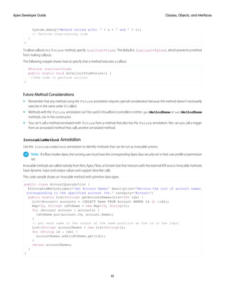 System.debug('Method called with: ' + a + ' and ' + i);
// Perform long-running code
}
}
Toallowcalloutsina Future method,specify (callout=true).Thedefaultis (callout=false),whichpreventsamethod
from making callouts.
The following snippet shows how to specify that a method executes a callout:
@Future (callout=true)
public static void doCalloutFromFuture() {
//Add code to perform callout
}
Future Method Considerations
• Remember that any method using the Future annotation requires special consideration because the method doesn’t necessarily
execute in the same order it’s called.
• Methodswiththe Future annotationcan’tbeusedinVisualforcecontrollersineither getMethodName or setMethodName
methods, nor in the constructor.
• You can’t call a method annotated with Future from a method that also has the Future annotation. Nor can you call a trigger
from an annotated method that calls another annotated method.
InvocableMethod Annotation
Use the InvocableMethod annotation to identify methods that can be run as invocable actions.
Note: IfaflowinvokesApex,therunningusermusthavethecorrespondingApexclasssecuritysetintheiruserprofileorpermission
set.
InvocablemethodsarecallednativelyfromRest,Apex,Flow,orEinsteinbotthatinteractswiththeexternalAPIsource.Invocablemethods
have dynamic input and output values and support describe calls.
This code sample shows an invocable method with primitive data types.
public class AccountQueryAction {
@InvocableMethod(label='Get Account Names' description='Returns the list of account names
corresponding to the specified account IDs.' category='Account')
public static List<String> getAccountNames(List<ID> ids) {
List<Account> accounts = [SELECT Name FROM Account WHERE Id in :ids];
Map<ID, String> idToName = new Map<ID, String>();
for (Account account : accounts) {
idToName.put(account.Id, account.Name);
}
// put each name in the output at the same position as the id in the input
List<String> accountNames = new List<String>();
for (String id : ids) {
accountNames.add(idToName.get(id));
}
return accountNames;
}
}
91
Classes, Objects, and Interfaces
Apex Developer Guide
 