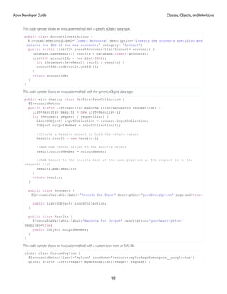 This code sample shows an invocable method with a specific sObject data type.
public class AccountInsertAction {
@InvocableMethod(label='Insert Accounts' description='Inserts the accounts specified and
returns the IDs of the new accounts.' category= 'Account')
public static List<ID> insertAccounts(List<Account> accounts) {
Database.SaveResult[] results = Database.insert(accounts);
List<ID> accountIds = new List<ID>();
for (Database.SaveResult result : results) {
accountIds.add(result.getId());
}
return accountIds;
}
}
This code sample shows an invocable method with the generic sObject data type.
public with sharing class GetFirstFromCollection {
@InvocableMethod
public static List<Results> execute (List<Requests> requestList) {
List<Results> results = new List<Results>();
for (Requests request : requestList) {
List<SObject> inputCollection = request.inputCollection;
SObject outputMember = inputCollection[0];
//Create a Results object to hold the return values
Results result = new Results();
//Add the return values to the Results object
result.outputMember = outputMember;
//Add Result to the results List at the same position as the request is in the
requests List
results.add(result);
}
return results;
}
public class Requests {
@InvocableVariable(label='Records for Input' description='yourDescription' required=true)
public List<SObject> inputCollection;
}
public class Results {
@InvocableVariable(label='Records for Output' description='yourDescription'
required=true)
public SObject outputMember;
}
}
This code sample shows an invocable method with a custom icon from an SVG file.
global class CustomSvgIcon {
@InvocableMethod(label='myIcon' iconName='resource:myPackageNamespace__google:top')
global static List<Integer> myMethod(List<Integer> request) {
92
Classes, Objects, and Interfaces
Apex Developer Guide
 