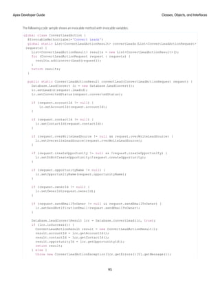 The following code sample shows an invocable method with invocable variables.
global class ConvertLeadAction {
@InvocableMethod(label='Convert Leads')
global static List<ConvertLeadActionResult> convertLeads(List<ConvertLeadActionRequest>
requests) {
List<ConvertLeadActionResult> results = new List<ConvertLeadActionResult>();
for (ConvertLeadActionRequest request : requests) {
results.add(convertLead(request));
}
return results;
}
public static ConvertLeadActionResult convertLead(ConvertLeadActionRequest request) {
Database.LeadConvert lc = new Database.LeadConvert();
lc.setLeadId(request.leadId);
lc.setConvertedStatus(request.convertedStatus);
if (request.accountId != null) {
lc.setAccountId(request.accountId);
}
if (request.contactId != null) {
lc.setContactId(request.contactId);
}
if (request.overWriteLeadSource != null && request.overWriteLeadSource) {
lc.setOverwriteLeadSource(request.overWriteLeadSource);
}
if (request.createOpportunity != null && !request.createOpportunity) {
lc.setDoNotCreateOpportunity(!request.createOpportunity);
}
if (request.opportunityName != null) {
lc.setOpportunityName(request.opportunityName);
}
if (request.ownerId != null) {
lc.setOwnerId(request.ownerId);
}
if (request.sendEmailToOwner != null && request.sendEmailToOwner) {
lc.setSendNotificationEmail(request.sendEmailToOwner);
}
Database.LeadConvertResult lcr = Database.convertLead(lc, true);
if (lcr.isSuccess()) {
ConvertLeadActionResult result = new ConvertLeadActionResult();
result.accountId = lcr.getAccountId();
result.contactId = lcr.getContactId();
result.opportunityId = lcr.getOpportunityId();
return result;
} else {
throw new ConvertLeadActionException(lcr.getErrors()[0].getMessage());
95
Classes, Objects, and Interfaces
Apex Developer Guide
 