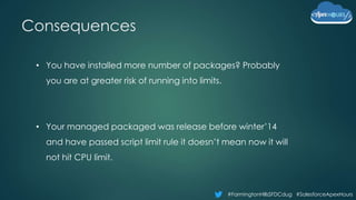 #FarmingtonHillsSFDCdug #SalesforceApexHours
Consequences
• You have installed more number of packages? Probably
you are at greater risk of running into limits.
• Your managed packaged was release before winter’14
and have passed script limit rule it doesn’t mean now it will
not hit CPU limit.
 