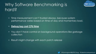 #FarmingtonHillsSFDCdug #SalesforceApexHours
Why Software Benchmarking is
hard?
• Time measurement can’t trusted always, because system
performance varies based on time of day and momentary load.
• Debug log cost CPU time
• You don’t have control on background operations like garbage
collection
• Result might change with each patch release
 