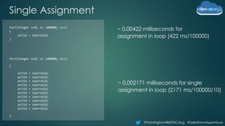 #FarmingtonHillsSFDCdug #SalesforceApexHours
Single Assignment
~ 0.00422 milliseconds for
assignment in loop (422 ms/100000)
~ 0.002171 milliseconds for single
assignment in loop (2171 ms/100000/10)
for(Integer x=0; x< 100000; x++)
{
actid = sourceid;
}
for(Integer x=0; x< 100000; x++)
{
actid = sourceid;
actid = sourceid;
actid = sourceid;
actid = sourceid;
actid = sourceid;
actid = sourceid;
actid = sourceid;
actid = sourceid;
actid = sourceid;
actid = sourceid;
}
 