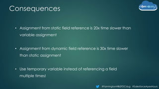 #FarmingtonHillsSFDCdug #SalesforceApexHours
Consequences
• Assignment from static field reference is 20x time slower than
variable assignment
• Assignment from dynamic field reference is 30x time slower
than static assignment
• Use temporary variable instead of referencing a field
multiple times!
 