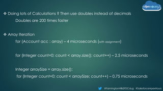 #FarmingtonHillsSFDCdug #SalesforceApexHours
 Doing lots of Calculations ? Then use doubles instead of decimals
Doubles are 200 times faster
 Array Iteration
for (Account acc : array) – 4 microseconds (with assignment)
for (Integer count=0; count < array.size(); count++) – 2.5 microseconds
Integer arraySize = array.size();
for (Integer count=0; count < arraySize; count++) – 0.75 microseconds
 