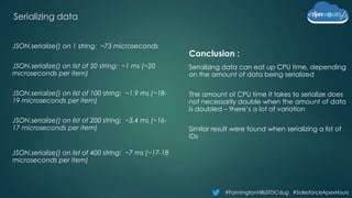 #FarmingtonHillsSFDCdug #SalesforceApexHours
Serializing data
Conclusion :
Serializing data can eat up CPU time, depending
on the amount of data being serialized
The amount of CPU time it takes to serialize does
not necessarily double when the amount of data
is doubled – there’s a lot of variation
Similar result were found when serializing a list of
IDs
JSON.serialize() on 1 string: ~73 microseconds
JSON.serialize() on list of 50 string: ~1 ms (~20
microseconds per item)
JSON.serialize() on list of 100 string: ~1.9 ms (~18-
19 microseconds per item)
JSON.serialize() on list of 200 string: ~3.4 ms (~16-
17 microseconds per item)
JSON.serialize() on list of 400 string: ~7 ms (~17-18
microseconds per item)
 
