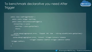 #FarmingtonHillsSFDCdug #SalesforceApexHours
To benchmark declarative you need After
Trigger
public class LeadTriggerHandler {
public static Integer startTime;
public static void processLeadTrigger(){
if(startTime == null){
startTime = Limits.getCpuTime();
return;
}
system.debug(Logginglevel.error, 'Elapsed CPU time :'+String.valueOf(Limits.getCpuTime()-
startTime));
system.debug(Logginglevel.error, 'isInsert '+trigger.isInsert+'isUpdate
'+trigger.isUpdate+'isBefore'+trigger.isBefore+'isAfter
'+trigger.isAfter);
}
}
 