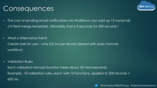 #FarmingtonHillsSFDCdug #SalesforceApexHours
Consequences
• The cost of sending email notifications via Workflows can add up 15 ms/email
(10 field merge template). Ultimately that is 3 seconds for 200 records !
• What is Alternative then?
Create task for user – only 0.5 ms per record (tested with basic formula
workflow)
• Validation Rules
Each validation formula function takes about 30 microseconds.
Example : 10 validation rules, each with 10 functions, applied to 200 records =
600 ms
 