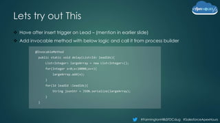 #FarmingtonHillsSFDCdug #SalesforceApexHours
Lets try out This
 Have after insert trigger on Lead – (mention in earlier slide)
 Add invocable method with below logic and call it from process builder
@InvocableMethod
public static void delay(List<Id> leadIds){
List<Integer> largeArray = new List<Integer>();
for(Integer x=0;x<10000;x++){
largeArray.add(x);
}
for(Id leadId :leadIds){
String jsonStr = JSON.serialize(largeArray);
}
}
 