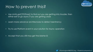 #FarmingtonHillsSFDCdug #SalesforceApexHours
How to prevent this?
• Use Limits.getCPUTime() to find out you are getting into trouble, then
either exit or go async if you are getting close
• Learn more advance architectures to detect reentrancy
• Try to use Platform event in your solution for Async operation
• Accept that you still may get the blame 
 