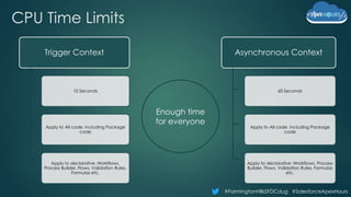 #FarmingtonHillsSFDCdug #SalesforceApexHours
CPU Time Limits
Asynchronous Context
60 Seconds
Apply to All code, including Package
code
Apply to declarative :Workflows, Process
Builder, Flows, Validation Rules, Formulas
etc.
Trigger Context
10 Seconds
Apply to All code, including Package
code
Apply to declarative :Workflows,
Process Builder, Flows, Validation Rules,
Formulas etc.
Enough time
for everyone
 
