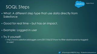 Apex Hours
#FarmingtonHillsSFDCdug #SalesforceApexHours
SOQL Steps
▶ What: A different step type that use data directly from
Salesforce
▶ Good for real time – but has an impact.
▶ Example: Logged in user
▶ Try it yourself:
▶ http://www.salesforceblogger.com/2017/06/27/how-to-filter-dashboard-by-logged-
in-user/
 