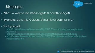 Apex Hours
#FarmingtonHillsSFDCdug #SalesforceApexHours
Bindings
▶ What: A way to link steps together or with widgets.
▶ Example: Dynamic Gauge, Dynamic Groupings etc.
▶ Try it yourself:
▶ http://www.salesforceblogger.com/2017/06/19/how-to-make-your-gauge-chart-
dynamic/
▶ http://www.salesforceblogger.com/2017/02/28/the-power-of-static-steps/
▶ http://www.salesforceblogger.com/2017/02/23/toggle-selector-for-map-types-in-a-
wave-dashboard/
 