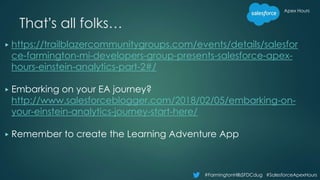 Apex Hours
#FarmingtonHillsSFDCdug #SalesforceApexHours
That’s all folks…
▶ https://trailblazercommunitygroups.com/events/details/salesfor
ce-farmington-mi-developers-group-presents-salesforce-apex-
hours-einstein-analytics-part-2#/
▶ Embarking on your EA journey?
http://www.salesforceblogger.com/2018/02/05/embarking-on-
your-einstein-analytics-journey-start-here/
▶ Remember to create the Learning Adventure App
 