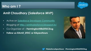 Who am I ?
Amit Chaudhary (Salesforce MVP)
• Active on Salesforce Developer Community
• Blogging at http://amitsalesforce.blogspot.in/
• Co-Organizer of – FarmingtonHillsSFDCDug
• Follow us @Amit_SFDC or @ApexHours
#SalesforceApexHours #FarmingtonHillsSFDCDug
 