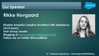 Our Speaker
Rikke Hovgaard
Einstein Analytics Solution Architect with Salesforce
(ACE team)
User Group Leader
Blogging at www.salesforceblogger.com
Follow me on Twitter @HovsaRikke
#SalesforceApexHours #FarmingtonHillsSFDCDug
 