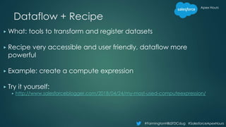 Apex Hours
#FarmingtonHillsSFDCdug #SalesforceApexHours
Dataflow + Recipe
▶ What: tools to transform and register datasets
▶ Recipe very accessible and user friendly, dataflow more
powerful
▶ Example: create a compute expression
▶ Try it yourself:
▶ http://www.salesforceblogger.com/2018/04/24/my-most-used-computeexpression/
 