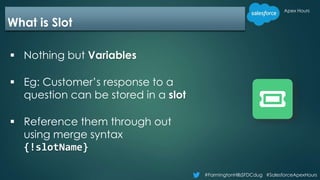 #FarmingtonHillsSFDCdug #SalesforceApexHours
Apex Hours
What is Slot
 Nothing but Variables
 Eg: Customer’s response to a
question can be stored in a slot
 Reference them through out
using merge syntax
{!slotName}
 