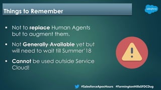 Things to Remember
 Not to replace Human Agents
but to augment them.
 Not Generally Available yet but
will need to wait till Summer’18
 Cannot be used outside Service
Cloud!
#SalesforceApexHours #FarmingtonHillsSFDCDug
 