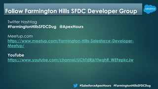 Follow Farmington Hills SFDC Developer Group
Twitter Hashtag
#FarmingtonHillsSFDCDug @ApexHours
Meetup.com
https://www.meetup.com/Farmington-Hills-Salesforce-Developer-
Meetup/
YouTube
https://www.youtube.com/channel/UChTdRj6YfwqhR_WEFepkcJw
#SalesforceApexHours #FarmingtonHillsSFDCDug
 