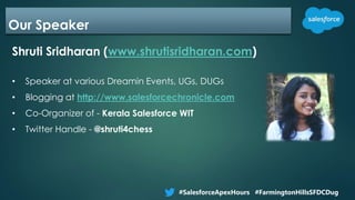 Our Speaker
Shruti Sridharan (www.shrutisridharan.com)
• Speaker at various Dreamin Events, UGs, DUGs
• Blogging at http://www.salesforcechronicle.com
• Co-Organizer of - Kerala Salesforce WIT
• Twitter Handle - @shruti4chess
#SalesforceApexHours #FarmingtonHillsSFDCDug
 