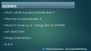▶ What’s all the fuss about Einstein Bots ?
▶ What are my pre-requisites ?
▶ What is it made up of - Dialog, Slots and Entities
▶ Let’s Build One!
▶ Things to Remember
▶ Q & A
AGENDA
#SalesforceApexHours #FarmingtonHillsSFDCDug
 