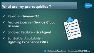 What are my pre-requisites ?
 Release - Summer’18
 Feature License - Service Cloud
License
 Enabled Feature - LiveAgent
 Bot Builder Availability -
Lightning Experience ONLY
#SalesforceApexHours #FarmingtonHillsSFDCDug
 