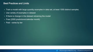 #FarmingtonHillsSFDCdug #SalesforceApexHours
Best Practices and Limits
▶ Train a model with large quantity examples in data set, at least 1000 distinct samples.
▶ Use variety of examples in dataset
▶ If there is change in the dataset retraining the model
▶ Free (2000 predictions/calendar month)
▶ Paid – varies by tier
 