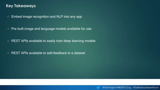 #FarmingtonHillsSFDCdug #SalesforceApexHours
Key Takeaways
 Embed image recognition and NLP into any app
 Pre built image and language models available for use
 REST APIs available to easily train deep learning models
 REST APIs available to add feedback to a dataset
 