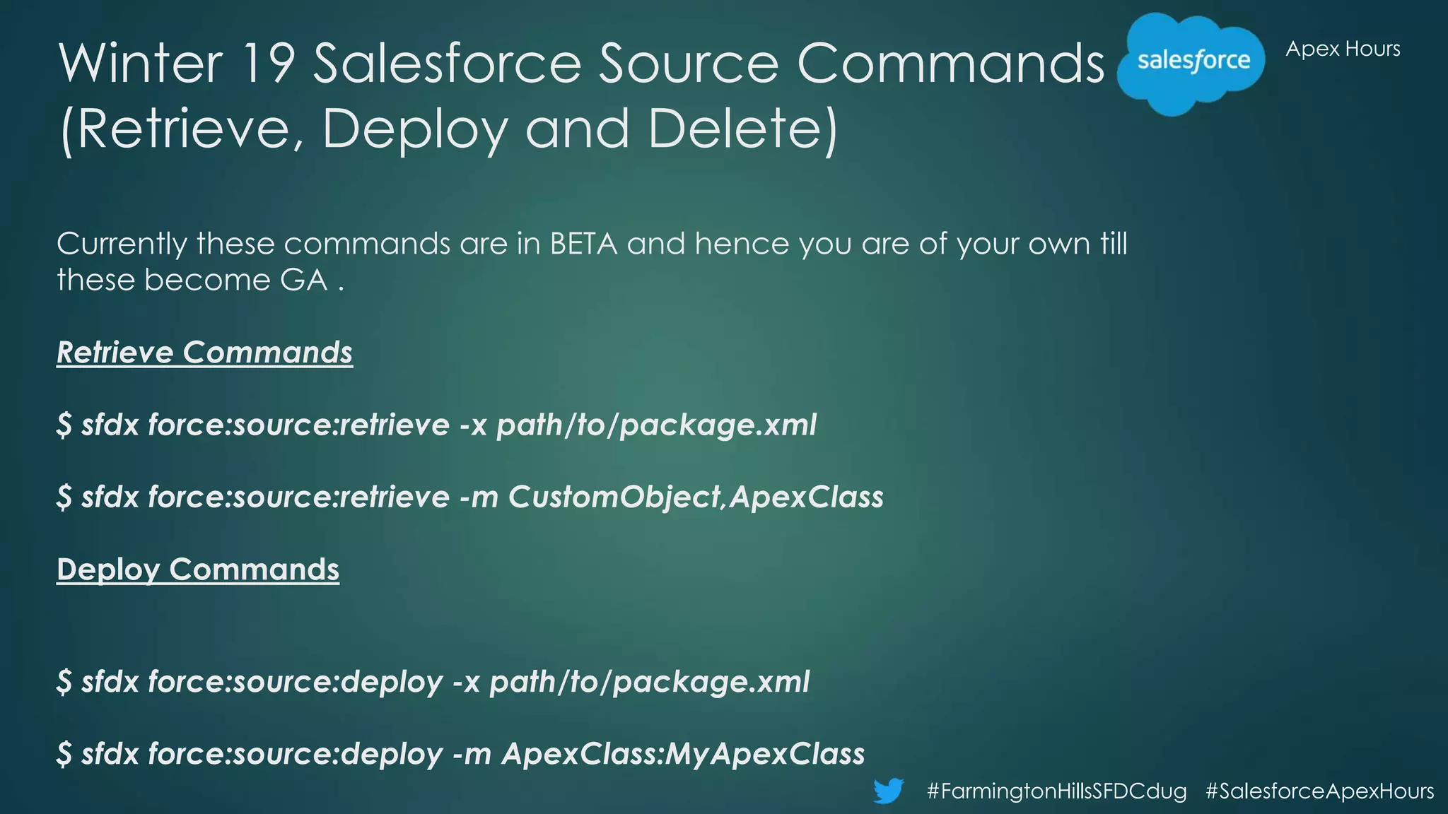 Apex Hours
#FarmingtonHillsSFDCdug #SalesforceApexHours
Winter 19 Salesforce Source Commands
(Retrieve, Deploy and Delete)
Currently these commands are in BETA and hence you are of your own till
these become GA .
Retrieve Commands
$ sfdx force:source:retrieve -x path/to/package.xml
$ sfdx force:source:retrieve -m CustomObject,ApexClass
Deploy Commands
$ sfdx force:source:deploy -x path/to/package.xml
$ sfdx force:source:deploy -m ApexClass:MyApexClass
 