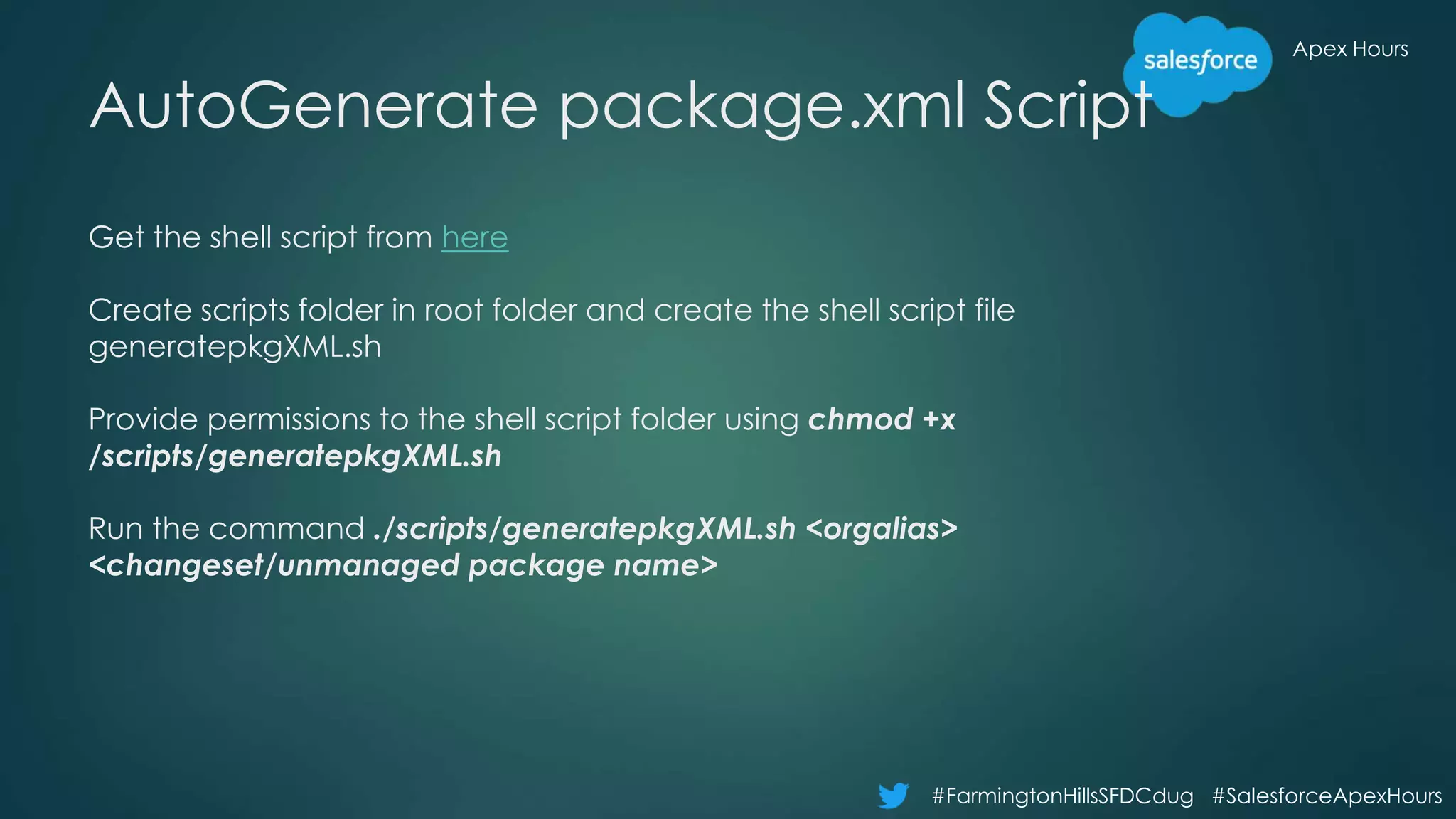 Apex Hours
#FarmingtonHillsSFDCdug #SalesforceApexHours
AutoGenerate package.xml Script
Get the shell script from here
Create scripts folder in root folder and create the shell script file
generatepkgXML.sh
Provide permissions to the shell script folder using chmod +x
/scripts/generatepkgXML.sh
Run the command ./scripts/generatepkgXML.sh <orgalias>
<changeset/unmanaged package name>
 