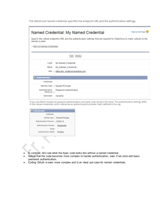  In contrast, let’s see what the Apex code looks like without a named credential.
 Notice that the code becomes more complex to handle authentication, even if we stick with basic
password authentication.
 Coding OAuth is even more complex and is an ideal use case for named credentials.
 