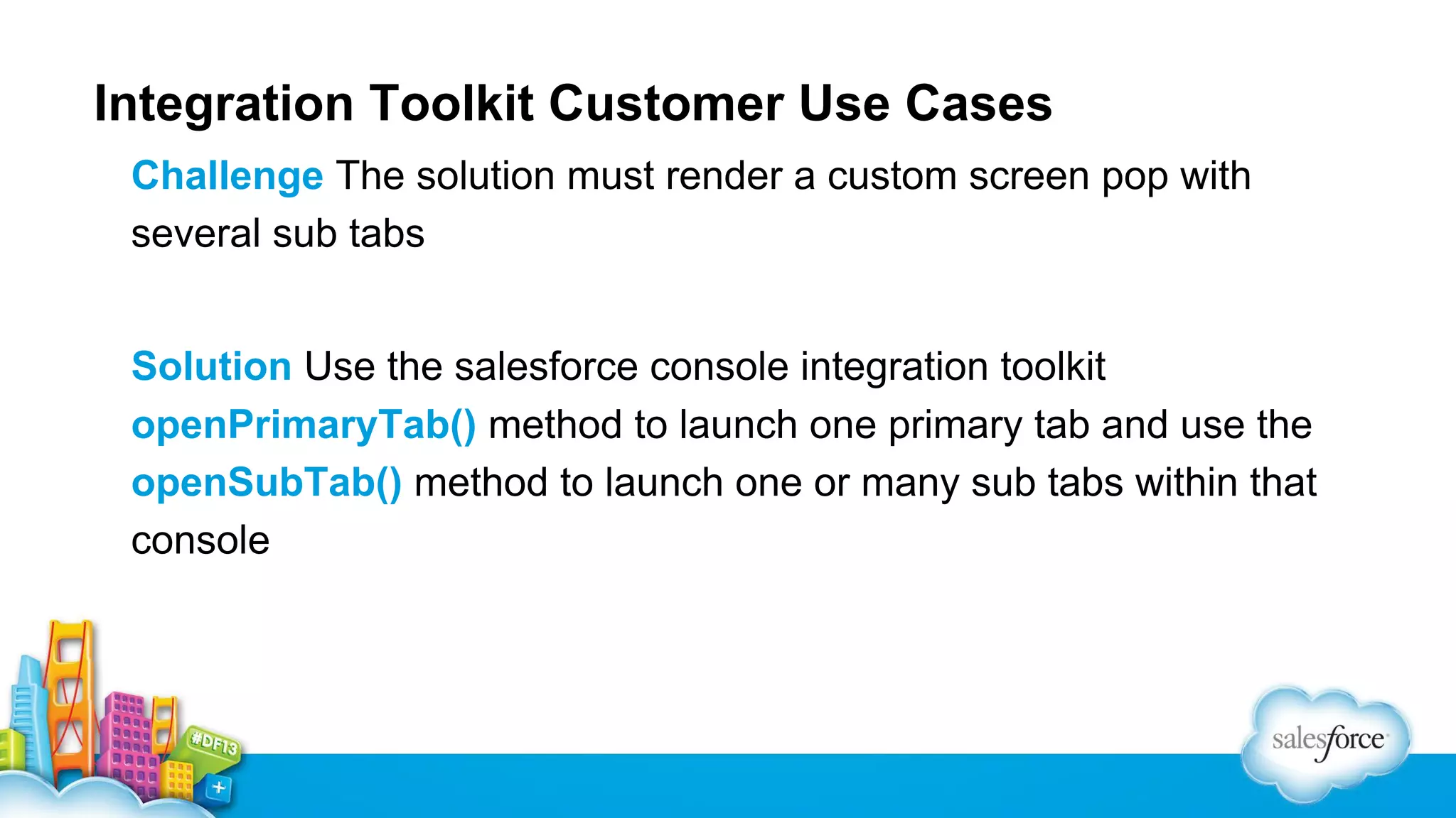 Integration Toolkit Customer Use Cases Challenge The solution must render a custom screen pop with several sub tabs Solution Use the salesforce console integration toolkit openPrimaryTab() method to launch one primary tab and use the openSubTab() method to launch one or many sub tabs within that console 