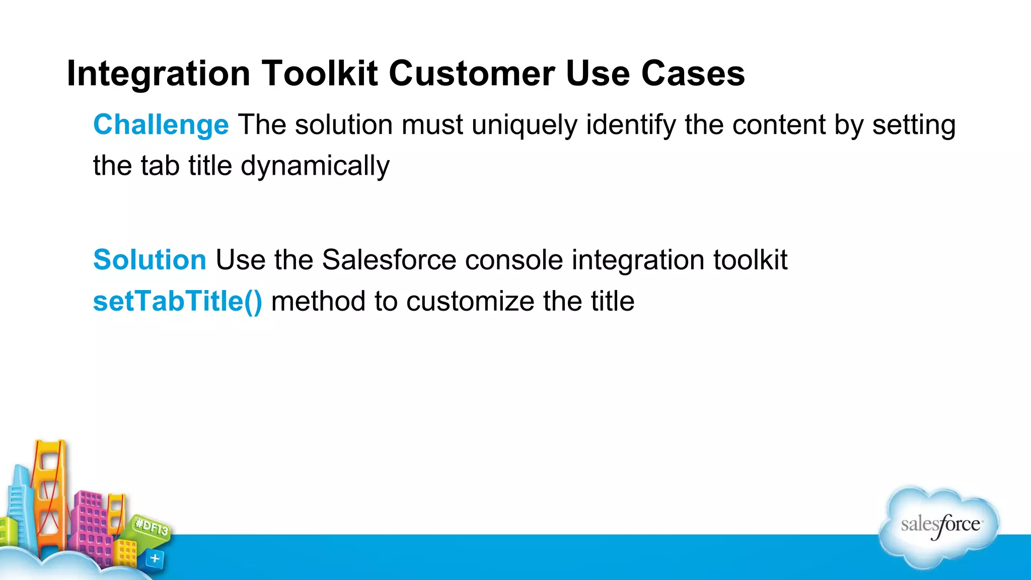 Integration Toolkit Customer Use Cases Challenge The solution must uniquely identify the content by setting the tab title dynamically Solution Use the Salesforce console integration toolkit setTabTitle() method to customize the title 